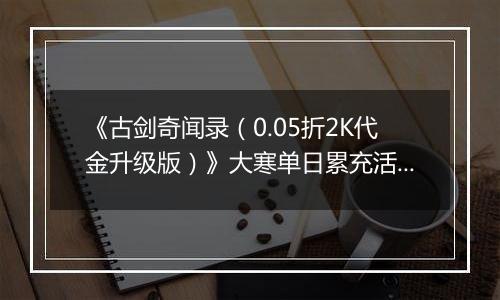 《古剑奇闻录（0.05折2K代金升级版）》大寒单日累充活动（1.21-1.23）