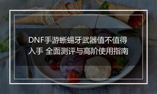 DNF手游蜥蜴牙武器值不值得入手 全面测评与高阶使用指南