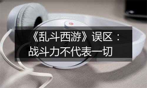 《乱斗西游》误区：战斗力不代表一切