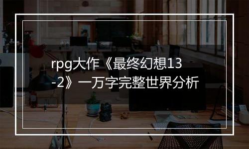 rpg大作《最终幻想13-2》一万字完整世界分析