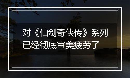 对《仙剑奇侠传》系列已经彻底审美疲劳了