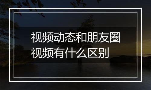 视频动态和朋友圈视频有什么区别
